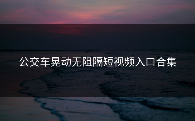 公交车晃动无阻隔短视频入口合集